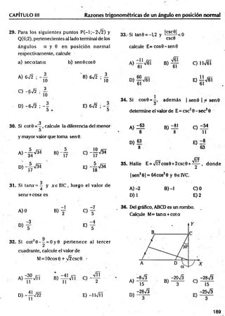 CAPITULO III Razones trigonométricas de un ángulo en posición norm al
29. Para los siguientes puntos P (-l;-2 /2 ) y
Q(6;2), pertenecientes al lado terminal de los
ángulos a y 0 en posición norm al
respectivamente, calcule
a) se c a ta n a b) sen6 cos0
32. Si cot20 - - = O y0 p erten ece al tercer
cuadrante, calcule el valor de
M= lOcos0 + >/2csc9 _
•
3 3 .'Si tan0 = - U y ^ ^ < 0
CSC0
calcule E = cos0-sen0
V61
A) 672 ; - A
O -672 ; A
8) 6 7 2 ; A
D) -6V2 ; - | E) 672 ;
3
30. Si cot0 calcule la diferencia del menor
y mayor valor que toma sen0 .
a)-A 7 3 J b) - A C - 1 Í 7 3 4
D )-^ V 3 4 e) - A ^ Í
3
31. Si tanx= - y x ellIC , luego el valor de
4
serur+cos* es
A )0 B) y
o f
° T
Di
B)
61
C) íW éí
0 Í 1 V6 I
34. Si cos0 = —
, adem ás | sen0 | jé se n 0
determine el valor de E = esc20 - sec2 0
A )Z “
8
D) 63
8
B)
-81 C )Z M
11
E) Z®
63
JÍ7
35. Halle E = VÍ7cos0+2csc0 + ^ - , d o n d e
|sen3 0| = 64cos30 y 0e 1VC,
B )-l
A )-2
D)1
C)0
E) 2
36. Del gráfico, ABCD es un rombo.
Calcule M= tan a + cota
A ) ^ V ñ
D) -^JV22
B ) f ^ T C ) - f
E) -lW Í!
A)
D)
-8^3
15
-28V3
-2 0 S -28V3
B) T ~ C) 15
c, -25V3
y -
189
 