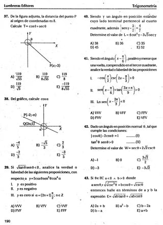 Lumbreras Editores Trigonometría
37. De la figura adjunta, la distancia del punto P
al origen de coordenadas es 8.
Calcule T = cos0 + sec0
119
D) V5
38. Del gráfico, calcule cosa
-119
E) 8 v éf
A)
D)
-2
®f
39. Si Vtan0 sen0 <O, analice la verdad o
falsedad de las siguientes proposiciones, con
respectoa y=5cos0sen30cos6a
I. y es positivo
II. y es negativo
III. y esce ro si a = (2n + l)^; n e Z
A) VW
D) FVF
B) VFV C) W F
E) FFF
40. Siendo y un ángulo en posición estándar
cuyo lado term inal p ertenece al cuarto
! 2 1 4
cuadrante, además |sen y - - 1= -
Determine el valor de L = 4cot2y - 3V5 sec y
* ■
B) 36
A) 38
D) 45
C) 35
E) 52
41. Siendo el ángulo | x - —J,positivoymenorque
una vuelta, comprendido en el tercer cuadrante,
analice laverdad o falsedad de las proposiciones
-cos^íjcsc^2jr-^ |>0
I.
II. sen x
III. Ln sen ^* - -g-1<0
A) VW
D) FW
B) VFF C) FFV
E) VFV
42. Dado un ángulo en posición normal 0, tal que
cumple las condiciones:
| cos0 | - 2 cos0 = 1 ...........(I)
(II)
ta n 0 sen 0 > O
Determine el valor de W = sec 0 + 2Í2 esc 0
3V2
A) -1
D) -3
B) 0
C) 2
E) -3^2
43. Si 0£ IIC a < 0 a b > 0 donde
asen 0 ,+vVcsc20 = b co s0 + Vcsc0
entonces halle en térm inos de a y b la
expresión E= VabtanO + vabcotB
B) a2 - b
A) 2a + b
D )b - a
C) b - 2a
E) a+ b
190
 