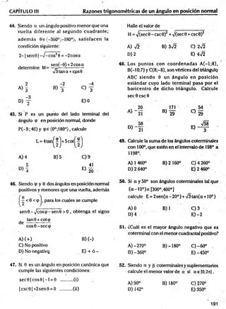 CAPÍTULO III Razones trigonométricas de un ángulo en posición normal
44. Siendo a un ángulo positivo menor que una
vuelta diferente al segundo cuadrante;
ad em ás Ge {-360°;-180°}, satisfacen la
condición siguiente:
2 - 1senG | ->/- cos20 = - 2 cosa
sen(-0) +2 cosa
determine M= —¡=
-----------------
V3tana + cos0
2 -2 -4
A) 3
«y c
)y
-3
D) y E) 0
Si P es un punto del lado terminal del
ángulo cp en posición normal, donde
P (-9 ;40) y (pe (0°;180°), calcule
L = 4 ta n f-l+ 5 co tí
2 )
A) 4 B)5 C) 9
5 , 41
E) 20
46. Siendo cp y 0 dos ángulos en posición normal
positivos y menores que una vuelta, además
:< 6 <(p , para los cuales se cumple
senG -^coscp-senG > 0 , obtenga el signo
tanG + cotcp
d e -----—
— —
cosG-seccp
A) (+ ) B) (-)
C) No positivo
D) No negativQ E) + ó -
47. Si 0 es un ángulo en posición canónica que
cumple las siguientes condiciones:
sec0 |c o s0 |- l = O ..........(i)
|c sc 0 |+2 sen0 = O ..........(ii)
Halle el valor de
H = >/(sec0-csc0)2 +V(sec0 + csc0)2
A) V2 B) 3sÍ2 C) 2y¡2
D) 2 E) 4f2
48. Los puntos con co o rd en ad as A (-l;8 ),
B(-10;7) y C(8 ;-8), son vértices del triángulq
ABC siendo 0 un ángulo en posición
estándar cuyo lado term inal pasa por el
baricentro de dicho triángulo. Calcule
sec 0 esc 0
, 20
21
% 58
° ) - 2T
171
B) 29
49. Calcule la suma de los ángulos coterminales
con 100°, que estén en el intervalo de 198° a
1198°.
A) 1 460° B) 2160° C )4 260°
D )2 640° E )2 460°
50. Si a y 50° son ángulos coterminales tal que
(oc-10°)e [300°;400°]
calcule E = 2 sen (a-2 0 o) + V3tan(a + 10o)
A) 0 B)1 C) 3
D) 4 E) -2
51. ¿Cuál es el mayor ángulo negativo que es
coterminal con el menor cuadrantal positivo?
A )-270° B) -180° C )-60° .
D) -360° E) -450°
52. Siendo a y p coterminales y suplementarios
calcule el menor valor de a si a e [0;2n].
A) 90° B) 180° C) 270°
D) 142° E) 350°
191
 