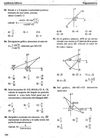 Lumbreras Editores Trigonometría
53. Siendo a y 0 ángulos cuadrantales positivos
menores de una vuelta, además
s e n a + |c o s 6 |= 2
s e n (a - 0) + tan2
calcule E =
cos(60° +0)
A ) - | - B) -1 C)0
D) -2 E) -4
54. Del siguiente gráfico, determine el valor de
p _ 1-esc P 1sabiendo que HG=GF.
l + sec2p
55. Sean los puntos A(-3;4), B(4;3) y C(-4; -3),
calcule la tangente del ángulo en posición
norm al a cuyo lado final p ase por el
circuncentro y ortocentro del triángulo ABC.
1 1 4
A) 3 B) - § C) - 3
3 ' 4
D) - 4 E)
56. Del gráfico mostrado, los núm eros-9 y V82
representan la abscisa y el radio vector del
punto N respectivamente.
Calcule K= ---------------
2 senacosco
D) -45 E) -42
57. En el gráfico adjunto, APB es un sector
circular con centró en P. Además M es punto
m edio del arco AB. Calcule el valor de
D) 2+sÍ3 E)
58. Del gráfico, AB = BC=CD determ ine
tan ©.cota
192
 