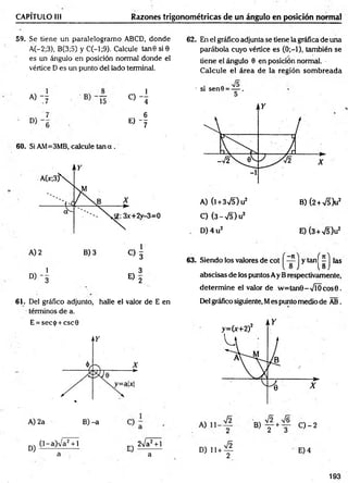 CAPÍTULO III Razones trigonométricas de un ángulo en posición normal
59. Se tiene un paralelogramo ABCD, donde
A(-2;3), B(3;5) y C(-l;9). Calcule tan 6 si0
es un ángulo en posición normal donde el
vértice D es un punto del lado terminal.
« 4 « 4
E ) - f
60. Si AM=3MB, calcule tan a .
1 3
° ) - 3 E) 2
61. Del gráfico adjunto, halle el valor de E en
términos de a.
E = sec<¡>+ csc0
62. En el gráfico adjunta se tiene la gráfica de una
parábola cuyo vértice es (0;—
1), también se
tiene el ángulo 0 en posición normal.
Calcule el área de la región som breada
• si sen0 = — .
A) (l + 3V5) u2 B) (2 +S b 2
C) (3 - •>/5) u2
D )4 u 2 E) (3+V5)u2
y tan
(i
las
63. Siendo los valores de cot
abscisas de los puntos Ay Brespectivamente,
determ ine el valor de w =tan9-V ÍO cos0.
Del gráfico siguiente, Mes punto medio de AB.
A) 2a B) -a A, B) — +—
1 2 3
0 - 2
D) (l-a)V a2 + l
a
n-v 2Va2 + l
a
D ) , u f - E) 4
193
 