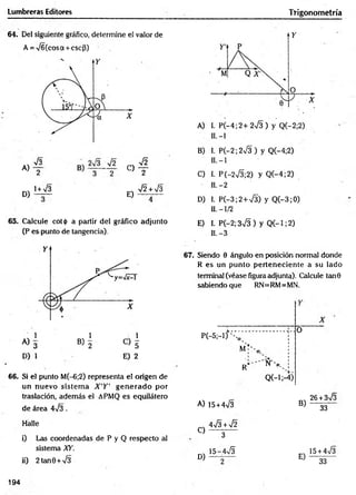 Lumbreras Editores Trigonometría
64. Del siguiente gráfico, determine el valor de
A = ^ 6 (cosa + escj3)
A)
D)
V3
2
1+ V3
« I
E)
V2 + V3
65. Calcule cot<¡> a partir del gráfico adjunto
(P es punto de tangencia).
D) 1 E) 2
6 6 . Si el punto M(-6;2) representa el origen de
un nuevo sistem a X 'Y ' g en erad o por
traslación, además el APMQ es equilátero
de área 4-/3.
Halle
i) Las coordenadas de P y Q respecto al
sistema XY.
ii) 2tan0 + /3
67. Siendo 0 ángulo en posición normal donde
R es un punto perteneciente a su lado
terminal (véase figura adjunta). Calcule tan0
sabiendo que RN= RM= MN.
P(—
5;—
1) '- V
x
M ;'
R*‘
’ N'>,
Q (-l;-4)
O
A) 15+4V3
4 S +sÍ2
B)
26 +3s/3
33
C)
D)
3
5~a S
E)
15+ 4^3
33
194
 