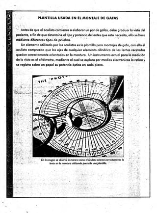 P LA N T ILLA U S A D A EN EL M O N T A JE D E G A FA S
T Antes de que el oculista comience a elaborar un par de gafas, debe graduar la vista del
paciente, a fin de que determ ine el tipo y potencia de lentes que éste necesita, ello se hace
mediante diferentes tipos de pruebas.
Un elemento utilizado por los oculistas es la plantilla para montajes de gafa, con ella el
oculista comprueba que los ejes de cualquier elemento cilindrico de las lentes recetadas
quedan correctamente orientados en la montura. Un instrumento actual para la medición
de la vista es el oftálm etro, m ediante e l cual se explora por medios electrónicos la retina y
se registra sobre un papel su potencia óptica en cada plano.
 