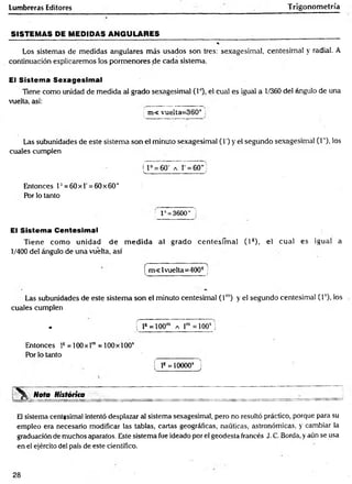 Lumbreras Editores Trigonometría
SISTEMAS PE MEDIDAS ANGULARES_________________________ __________
Los sistemas de medidas angulares más usados son tres: sexagesimal, centesimal y radial. A
continuación explicaremos los pormenores de cada sistema.
El Sistema Sexagesimal
Tiene como unidad de medida a! grado sexagesimal (Io), el cual es igual a 1/360 del ángulo de una
vuelta, así: ____ ________
; m< vuelta; 360° i
Las subunidades de este sistema son el minuto sexagesimal (I') y el segundo sexagesimal (1"), los
cuales cumplen
f F = 60' a 1 = 60”
____________ _____ f
Entonces T = 60x1'=60 x60"
Por lo tanto
V : 3600" '
El Sistema Centesimal
Tiene com o unidad d e m ed id a al grado cen tesim al ( l s), el cual es igual a
1/400 del ángulo de una vuelta, así
[ m <lvuelta=400g j
Las subunidades de este sistem a son el minuto centesimal ( l m
) y el segundo centesimal (T), los
cuales cumplen
* f ls =100m a r = i o o s j
Entonces ls = 100x lm= 100 x 100s
Por lo tanto
í l8= 10000* J
Nota Históríta
El sistema centesimal intentó desplazar al sistema sexagesimal, pero no resultó práctico, porque para su
empleo era necesario modificar las tablas, cartas geográficas, náuticas, astronómicas, y cambiar la
graduación de muchos aparatos. Este sistema fue ideado por el geodesta francés J. C. Borda, y aún se usa
en el ejército del país de este científico.
28
 