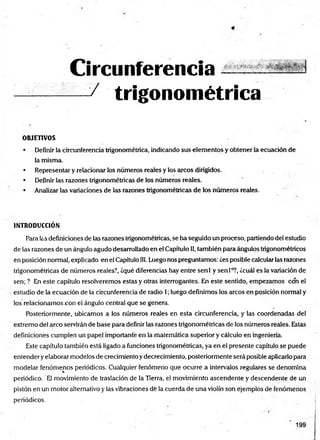 Circunferencia
— / trigonométrica
OBJETIVOS
• Definir la circunferencia trigonométrica, indicando sus elementos y obtener la ecuación de
la misma.
• Representar y relacionar los números reales y los arcos dirigidos.
• Definir las razones trigonométricas de los números reales.
• Analizar las variaciones de las razones trigonométricas de los números reales.
INTRODUCCIÓN
Para las definiciones de las razones trigonométricas, se ha seguido un proceso, partiendo del estudio
de las razones de un ángulo agudo desarrollado en el Capítulo II, también para ángulos trigonométricos
en posición normal, explicado en el Capítulo 111.Luego nos preguntamos: ¿es posible calcular las razones
trigonométricas de números reales?, ¿qué diferencias hay entre senl y sen Io?, ¿cuál es la variación de
sen; ? En este capítulo resolveremos estas y otras interrogantes. En este sentido, empezamos con el
estudio de la ecuación de la circunferencia de radio 1; luego definimos los arcos en posición normal y
los relacionamos con el ángulo central que se genera.
Posteriormente, ubicamos a los números reales en esta circunferencia, y las coordenadas del
extremo del arco servirán de base para definir las razones trigonométricas de los números reales. Estas
definiciones cumplen un papel importante en la matemática superior y cálculo en ingeniería.
Este capítulo también está ligado a funciones trigonométricas, ya en el presente capítulo se puede
entender yelaborar modelos de crecimiento y decrecimiento, posteriormente será posible aplicarlo para
modelar fenómenos periódicos. Cualquier fenómeno que ocurre a intervalos regulares se denomina
periódico. El movimiento de traslación de la Tierra, el movimiento ascendente y descendente de un
pistón eñ un motor alternativo y las vibraciones dé la cuerda de una violín son ejemplos de fenómenos
periódicos.
 