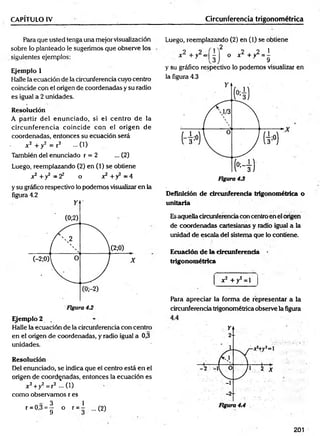 CAPÍTULO IV Circunferencia trigonométrica
Para que usted tenga una mejor visualización
sobre lo planteado le sugerimos que observe los
siguientes ejemplos:
Ejemplo 1
Halle la ecuación de la circunferencia cuyo centro
coincide con el origen de coordenadas y su radio
es igual a 2 unidades.
Resolución
A partir del enunciado, si el centro de la
circunferencia coincide con el origen de
coordenadas, entonces su ecuación será
. *2 + y 2 = r 2 ...(1)
También del enunciado r = 2 ... (2)
Luego, reemplazando (2) en (1) se obtiene
x2 +y2 = 2 2 o x2 +y2 = 4
y su gráfico respectivo lo podemos visualizar en la
figura 4.2
Ejemplo 2
Halle la ecuación de la circunferencia con centro
en el origen de coordenadas, y radio igual a 0,3
unidades.
Resolución
Del enunciado, se indica que el centro está en el
origen de coordenadas, entonces la ecuación es
x 2+y2= r2 —( 1)
como observamos r es
r = 0 ,3 = | o r = l ...(2)
Luego, reemplazando (2) en (1) se obtiene
2
x 2 +y2=| ^
2 2 1
o x L + yL = -
9
y su gráfico respectivo lo podemos visualizar en
la figura 4.3
Definición de circunferencia trigonométrica o
unitaria
Esaquella circunferencia con centro en el origen
de coordenadas cartesianas y radio igual a la
unidad de escala del sistema que lo contiene.
Ecuación de la circunferencia
trigonométrica
x2 + y2 = 1
Para apreciar la forma de representar a la
circunferencia trigonométrica observe la figura
201
 
