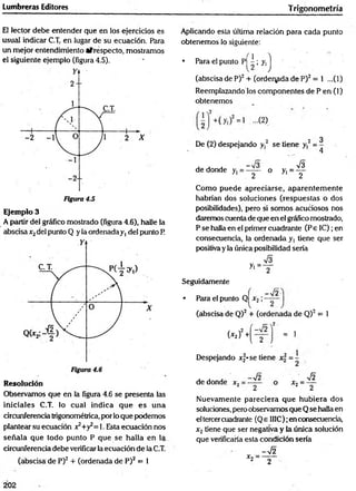 Lumbreras Editores Trigonom etría
El lector debe entender que en los ejercidos es
usual indicar C.T, en lugar de su ecuación. Para
un mejor entendimiento afréspecto, mostramos
el siguiente ejemplo (figura 4.5).
Ejemplo 3
A partir del gráfico mostrado (figura 4.6), halle la
abscisa jc
2del punto Q y la ordenada y, del punto R
Resolución
Observamos que en la figura 4.6 se presenta las
in iciales C.T. lo cual indica que e s una
drcunferencia trigonométrica, por lo que podemos
plantear su ecuación x2+y¿= 1. Esta ecuación nos
señala que todo punto P que se halla en la
circunferencia debe verificarla ecuación de la C.T.
(abscisa de P)2 + (ordenada de P)2 = 1
Aplicando esta última relación para cada punto
obtenemos lo siguiente:
f i
• Para el punto Pí —; y,
(abscisa de P)2 + (ordenada de P)2 = 1 ...(1)
Reemplazando los com ponentes de P en (1)
obtenemos
...G)
De (2 )despejando y 2 se tiene y,2
3
4
de donde o
Como puede apreciarse, aparentem ente
habrían dos soluciones (respuestas o dos
posibilidades), pero si som os acuciosos nos
daremos cuenta de que en el gráfico mostrado,
P se halla en el primer cuadrante (P e IC);en
consecuencia, la ordenada y, tiene que ser
positiva y la única posibilidad sería
Seguidamente
• Para el punto Ql x 2 ;
- 7 2
(abscisa de Q)2 + (ordenada de Q)2 = 1
 2-
= 1
(* í)2 +
-72
2
Despejando xf-se tiene x 2 = -
de donde x 2
Nuevamente pareciera que hubiera dos
soluciones, pero observamos que Q se halla en
el tercercuadrante (Qe II1C); en consecuencia,
x2 tiene que ser negativa y ia única solución
que verificaría esta condición sería
202
 