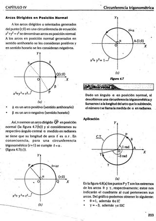 n
CAPÍTULO IV_________________________________________ ________Circunferencia trigonométrica
Arcos Dirigidos en Posición Normal
A los arcos dirigidos u orientados generados
del punto (r;0) en una circunferencia de ecuación
se denominan arcos en posición normal.
A los arcos en posición normal generados en
sentido antihorario se les consideran positivos y
en sentido horario se les consideran négativos.
• 5 es un arco positivo (sentido antihorario)
• (5 es un arco negativo (sentido horario)
Así, tenemos un arco dirigido QP en posición
normal (la figura 4.7(b)) y si consideramos su
respectivo ángulo central a medido en radianes
se tiene que su longitud de arco G es a.r . En
co n secu en cia ; para una circunferencia
trigonométrica (r= 1) se cumple G= a .
(figura 4.7(c)).
(c)
Figura 4.7
Dado un ángulo a en posición normal, si
describimos una circunferencia trigonométricay
llamamos ta la longitud del arco que lo subtiende,
el número tse llama la medida de a en radianes.
Aplicación
En la figura 4.8(a) los puntos P y Tson los extremos
de los arcos 0 y y , respectivamente; estos nos
indicarán el cuadrante al cual pertenecen sus
arcos. Del gráfico podemos obtener lo siguiente:
• 0 =1, adem ás 6 e 1C
• y = -3 , además yellIC
203
 