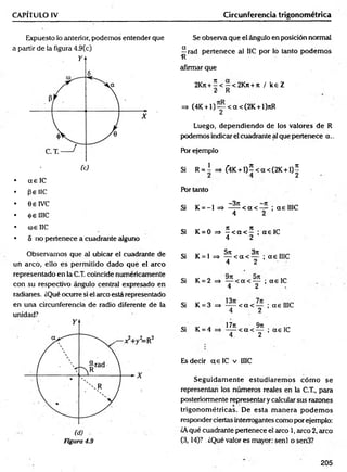 CAPÍTULO IV Circunferencia trigonométrica
Expuesto lo anterior, podemos entender que
a partir de la figura 4.9(c)
• a e lC
• pe 1IC
• GelVC
• <(>e IIIC
• <ú£ IIC
• 5 no pertenece a cuadrante alguno
Se observa que el ángulo en posición normal
^rad pertenece al IIC por lo tanto podem os
afirmar que
2Kn + í< - < 2 K n + tt / k eZ
2 R
=> (4K + l ) y < a < (2 K + l)nR
Luego, dependiendo de los valores de R
podemos indicar el cuadrante al que pertenece a ..
Por ejemplo
Si R = I =» f4K + l)5 < a < (2 K + l ) |
Por tanto
Si K = - l => ^ í < a < y ; aelIIC
Si K = 0 =» í < a < í ; a e lC
4 2
Observamos que al ubicar el cuadrante de
un arco, ello es permitido dado que el arco
representado en la C.T. coincide numéricamente
con su respectivo ángulo central expresado en
radianes. ¿Qué ocurre si el circo está representado
en una circunferencia de radio diferente de la
unidad?
Figura 4.9
Si K = 1 => ^ < a < y ; a e IIIC
Si K = 2 = > — < a < — ;a e I C
4 2
Si K = 3 => — < a < — ; aelIIC
4 2
,, , 17ji 9rt
Si K = 4 -----< a < — ; a e IC
4 2
Es decir a e lC v IIIC
Seguidam ente estudiarem os cóm o se
representan los números reales en la C.T., para
posteriormente representar y calcular sus razones
trigonom étricas. De esta m anera p od em os
responder ciertas interrogantes como por ejemplo:
¿Aqué cuadrante pertenece el arco 1, arco 2, arco
(3,14)? .¿Qué valor es mayor: senl o sen3?
205
 