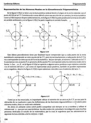 Lumbreras Editores Trigonometría
Representación de los Números Reales en la Circunferencia Trigonométrica
En la figura 4.10(a) se tiene una recta numérica vertical donde el origen de la recta coincide con el
punto A(1 ;0) de la C.T. Considerando a esta última com o una sección de un carrete y la recta numérica
com o un hilo (espesor despreciable) entonces, en la figura 4.10(b) la parte positiva de la recta se envuelve
en sentido antihorario y en la figura 4.10(c) la parte negativa en sentido horario. ,
Figura 4.10
Este último procedimiento tiene por finalidad hacer comprender que a cada punto de la recta
numérica le corresponde un único punto de la C.T.; pero no necesariamente a cada punto de la C.T. le
va a corresponder un único punto de la recta numérica. Así por ejemplo, al número 1 ubicado en la C.T.
lo asociamos con un punto P, en general a dicho punto P le corresponde todos los números reales de la
forma l+2jin ; n e Z , en la figura 4.11 (a) se aprecia a algunos circos positivos cuyo extremo coincide
con el extremo del circo 1, así com o se representan arcos positivos, también se pueden representar
arcos negativos, observe la figura 4.11 (b) cuyos extremos coinciden con el extremo de! arco 1.
Como ya se ha enunciado, es importante ubicar el extremo de un arco en la C.T. ya sea para la
ubicación de su cuadrante o paira las definiciones de las funciones trigonométricas o circulares para
números reales; éstas se verán más adelante.
De ahora en adelante com o usted podrá comprobar casi siempre se va a nombrar y utilizar el
número real it; que por sus características ha sido motivo de curiosidad e investigación para muchas
personas dedicadas al estudio de la matemática; por lo cual, le sugerimos que lea atentamente la
siguiente lectura referida a dicho número n (pi).
206
 