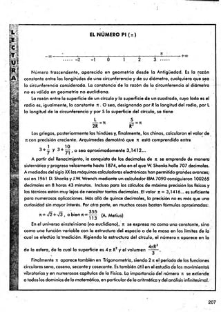 f
*
EL N U M E R O Pl (n )
- + C
C
-2 -1 0 1
Núm ero trascendente, aparecido en geom etría desde la Antigüedad. Es la razón
constante entre las longitudes de una circunferencia y de su diámetro, cualquiera que sea
la circunferencia considerada. La constancia de la razón de la circunferencia al diámetro
no es válida en geometría no euclidiana.
La razón entre la superficie de un círculo y la superficie de un cuadrado, cuyo lado es el
radio es, igualmente, la constante n . O sea, designando por R la longitud del radio, por L
la longitud de la circunferencia y por S la superficie del círculo, se tiene
L S
----=71 —
=
-= 7t
2R R2
Los griegos, posteriormente los hindúes y, finalm ente, los chinos, calcularon el valor de
ji con precisión creciente. Arquímedes demostró que n está comprendido entre
1 10
3 + — y 3 + — t o sea aproximadamente 3,1412...
A partir del Renacimiento, la conquista de los decimales de n se emprende de manera
sistemática y progresa velozmente hasta 1&74, año en el que W. Shanks halla 707 decimales.
A mediados del siglo XX las máquinas calculadoras electrónicas han permitido grandes avances;
así en 1961 D. Shanks y J.W. Wrench mediante un calculador IBM 7090 consiguieron 100265
decimales en 8 horas 43 minutos. Incluso para los cálculos de máxima precisión los físicos y
los técnicos están muy lejos de necesitar tantos decimales. El valor n = 3,1416... es suficiente
para numerosas aplicaciones. Más allá de quince decimales, la precisión no es más que una
curiosidad sin mayor interés. Por otra parte, en muchos casos bastan fórmulas aproximadas:
ít = V2 + /3 , o b ie n rt =
355
113
(A. Metius)
En el universo einsteiniano (no eudidiano), n se expresa no como una constante, sino
como una función variable con la estructura del espacio o de la masa en los límites de la
cual se efectúa la'm edición. Rigiendo la estructura del círculo, el número n aparece en la
de la esfera, de la cual la superficie es 4 n R2 y el volumen
4jtR3
Finalmente n aparece también en Trigonometría, siendo 2 n el periodo de las funciones
circulares seno, coseno, secante y cosecante. Es también útil en el estudio de los movimientos
vibratorios y en numerosos capítulos de la Física. La importancia del número n se extiende,
a todos los dominios de la matemática, en particular de la aritmética y del análisis infinitesimal.
207
 