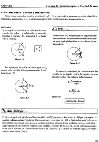 CAPÍTULO I Sistemas de medición angular y longitud de arco
El Sistema Radial, Circular o Internacional
Tiene com o unidad de medida al radián (1 rad.). En la matemática, com o en otras ciencias (física,
ingeniería, astronomía, etc), se utiliza ampliamente la medición de ángulos en radianes.
Definición
Si un ángulo central mide en radianes 0 en un
círculo de radio r y subtiende un arco de
longitud { (figura 1.8), entonces 6 se halla
con la fórmula
Figura 1.8
■ id l Nota
Un radián (1 rad) es la medida del ángulo central
que determina sobre una circunferencia un arco
de igual longitud al radio de la circunferencia que
lo contiene.
Figura 1.10
Por ejem plo, si { =2r, se tiene que 0 = 2,
entonces la medida del ángulo central es 2 rad.
(ver figura 1.9)
En una circunferencia, la relación entre las
medida de su ángulo central, la longitud de una
circunferencia y su radio se determina así
q _ ^circunferencia
radio
Entonces
m « l vuelta=2rt rad
Nota Hktóríia
El físico e ingeniero inglés James Thomson (1822 -1892) presenta el 5 de junio de 1873 por primeraivez la
palabra radián usado en Funciones Trigonométricas y en octubre de 1960, la Décima Primera Conferencia
General (Internacional) sobre pesas y medidas redefinió algunas de las unidades métricas originales y
amplió el sistema con el fin de incluir otras unidades físicas y de ingeniería. A este sistema ampliado
se le dio el nombre de Sistema Internacional de Unidades, y la unidad de medida angular, de dicho
sistema es el radián (1 rad).
29
 
