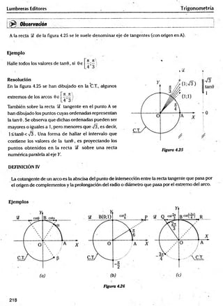 Lumbreras Editores T rigonometría
^ Observación
A la recta de la figura 4.25 se le suele denominar eje de tangentes (con origen en A).
Ejemplo
Halle todos los valores de tanB, si 0e
rt n 
.4*3/
Resolución
En la figura 4.25 se han dibujado en la C.T., algunos
extremos de los arcos Be
7I_7C
_4’3 /
También sobre la recta Sf tangente en el punto A se
han dibujado los puntos cuyas ordenadas representan
la tan 0. Se observa que dichas ordenadas pueden ser
mayores o iguales a 1, pero menores que 73, es decir,
l< ta n 0 < V 3 . Una forma de hallar el intervalo que
contiene ios valores de la tan0 , es proyectando los
puntos obtenidos en la recta §£ sobre una recta
numérica paralela al eje Y.
7 3
tan9
1
- 0
DEFINICIÓN IV
La cotangente de un arco es la abscisa de! punto de intersección entre la recta tangente que pasa por
el origen de complementos y la prolongación del radio o diámetro que pasa por el extremo del arco.
Ejemplos
Figura 436
218
 