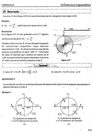 CAPITULO IV Circunferencia trigonométrica
Observatión
A la recia Ü de la figura 4.27 se le suele denominar eje de cotangentes (con origen en B).
Ejemplo
—
71'
Si 0 e , - 7t ;— , halle todos ios valores de la co te .
2 / ,
Resolución
En la figura 4.27 se han graficado en la C.T. algunos
extremos de los circos 0 e ( - n ;— ; .
También sobre la recta Sf se han dibujado los puntos
de in tersección resp ectivos cuyas a b scisas
representan la cot0 . Se observa entonces que dichas
abscisas son positivas, es decir cot0 > 0 . Una forma
de hallar el intervalo que contiene los valores de la
cot0 es proyectando los puntos obtenidos en la recta
S£ sobre una recta numérica paralela al eje X.
0 COt0 + 0 0
.. 'K i, .. Teorema
i) tanas R ;V a e R-j(2n + l)^ j ; ne Z ii) cotae R ;V a s R -{nn} ; n e Z
DEFINICION V
La secante de un arco es la abscisa del punto de intersección entre la recta tangente que pasa por el
extremo del arco y el eje X.
Ejemplo 1
=s S y R extremos de secantes .=> E y D extremos de secantes
(a) (b)
219
 