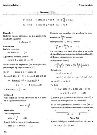 Lumbreras Editores Trigonometría
Teorema . ______
i) se c a < -l o seca > l ; Vae R -|(2 n + l)^ | ; n e Z (
ii) csca<-1 o csea> l ; V aeR -{n n } ;'n e Z
Ejemplo 1
Halle los valores admisibles de b, a partir de la
condición siguiente
b = 5 c s c a -2
Resolución
Dada la expresión
b = 5 c s c a - 2 ...... (1)
A partir del teorema anterior
c s c a < - l v c s c a > l .......(2)
Formaremos la expresión- 0 ) , multiplicando
primero por 5 y luego sumando (-2).
De (2) 5 c sc a < -5 v 5 c sc a > 5
5 c sc a + (-2 )< -5 + (-2) v 5csca+ (-2)> 5'+ (-2)
=> 5 c s c a - 2 < -7 v 5 c s c a - 2 >3
b < -7 v b > 3 .......(3)
b = ;- 7 ]  j [3; +~;
Ejemplo 2
Halle todos los valores admisibles de a, a partir
de la siguiente condición
1- a
seca = -----
3
R esolución
Dada la expresión
1- a rn
seca = — - ...(1)
3
A partir del teorema anterior obtenemos
s e c a < - l v s e c a > l ...(2)
Como se pide los valores de a en lugar de seca
escribimos -—- , esto es
3
reemplazando ( 1) en (2) se tiene
> l v — < - l ...(3)
3 . 3
Lo que harem os será despejar a en cada
desigualdad y nuestra respuesta final será la unión
de los dos intervalos que se obtenga.
Multiplicando por (3)
( 3 ) ^ j > ( l ) ( 3 ) v ( 3 ) ^ } £ (-l)(3 )
Reduciendo
l - a > 3 v l - a < - 3
l- a + ( - l ) > 3 + (-l) v l - a + ( - l) < - 3 +(-l)
= ) - a > 2 v - a < - 4
Por(-1)
. ( - l ) ( - a ) < ( 2 ) ( - l ) v ( - l ) ( - a ) > ( - 4 ) ( - l )
=> a < - 2 v a > 4 ...(4)
(Observe que cuando se multiplica por (-1) el
sentido de la desigualdad ha cambiado).
Si las d esigu ald ad es obtenidas en (4) las
representamos en la recta numérica, obtenemos
— 00 + X
-----*
------- ; »
- 2 0 4
Figura 4.32
A partir de la figura se obtiene el intervalo para a.
a = '- ° ° ;-2] u [4; +«¿)
222
 
