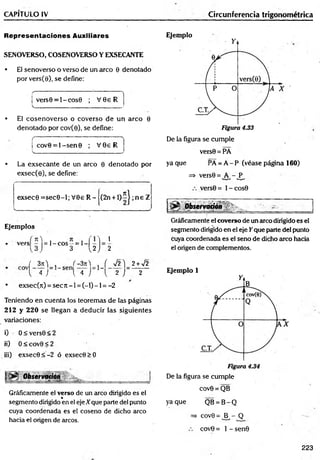 CAPÍTULO IV Circunferencia trigonométrica
Representaciones Auxiliares
SENOVERSO, COSENOVERSO Y EXSECANTE
• El senoverso o verso de un arco 0 denotado
por vers(9), se define:
f '
■ '" " " 1 
j v e r s0 = l-c o s0 ; V 0e R
V
.________________________________ .
• El cosenoverso o coverso de un arco 0
denotado por cov(0), se define:
( '
I cov0 = l- s e n 0 ; V 0e R
v._________;________________________j
• La exsecante de un arco 0 denotado por
exsec(0), se define:
'
exsec0 = se c 0 -l; V 0e R - (2n + l ) í | ; n e 2
. i
Ejemplos
í n>)= l - c o s - = 1-1
 1
• vers -
) 3 1
, 2 ,) 2
f 3n ) , f-3 n ) , f y¡2) 2 + V2
l 4 J . { 4 ) { 2 ) 2
*
• exsec(it) = s e c n - l = ( - l ) - l = -2
Teniendo en cuenta los teoremas de las páginas
212 y 2 2 0 se llegan a deducir las siguientes
variaciones:
i) 0 < vers0 < 2
ii) 0 < cov9 < 2
iii) exsec0 < -2 ó exsec0 > 0
Observaaon
-—; — -ts.
Gráficamente el verso de un arco dirigido es el
%
segmento dirigido en el eje Xque parte del punto
cuya coordenada es el coseno de dicho arco
hacia el origen de arcos.
Ejemplo
De la figura se cumple
vers0 = PA
ya que PÁ = A - P (véase página 160)
=* versQ= A - P ,
vers0 = l- c o s 9
Observación ■ ' g
Gráficamente el coverso de un arco dirigido es el
segmento dirigido en el eje Y que parte del punto
Cuya coordenada es el seno de dicho aireo hacia
el origen de complementos.
Ejemplo 1
De la figura se cumple
cov0 = QB
yaque QB = B -Q
=> cov9 = B - Q
cov0 = 1 - sen0
223
 
