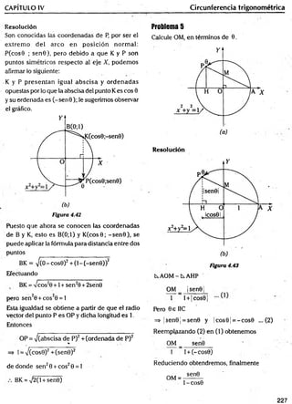 CAPÍTULO IV Circunferencia trigonométrica
Resolución
Son conocidas las coordenadas de P, por ser el
extrem o d el arco en p osición normal:
P(cos9 ; sen 0), pero debido a que K y P son
puntos simétricos respecto al eje X, podem os
afirmar lo siguiente:
•K y P presentan igual abscisa y ordenadas
opuestas por lo que la abscisa del punto Kes eos 0
y su ordenada es (-se n 0 ); le sugerimos observar
el gráfico.
Figura 4.42
Puesto que ahora se conocen las coordenadas
de B y K, esto es B(0;1) y K (cos0; -s e n 0 ), se
puede aplicar la fórmula para distancia entre dos
puntos
BK = ^(0 - cos0)2 + (1-(-se n 0 ))2
Efectuando
BK = 7 cos20 +1 + sen20 + 2sen0
pero sen 20 + cos20 = 1
Esta igualdad se obtiene a partir de que el radio
vector del punto P es OP y dicha longitud es 1.
Entonces
OP = 7(abscisa de P)2 + (ordenada de P)2
%
=» 1= 7 (cos0)2 + (sen0)2
de donde sen 20 + eos20 = 1
BK = V2(l + sen0)
Problema 5
Calcule OM, en términos de 0.
Resolución
Figura 4.43
AOM - t AHP
OM _ |sen0|
1 l + |co s0 |
Pero 0 e IIC
=> ¡sen0 ¡= sen0 y |c o s0 j= -c o s 0 ... (2)
Reemplazando (2) en (1) obtenem os
OM _ sen0
1 l + (-c o s0)
Reduciendo obtendremos, finalmente
OM =
sen0
t - COS0
227
 