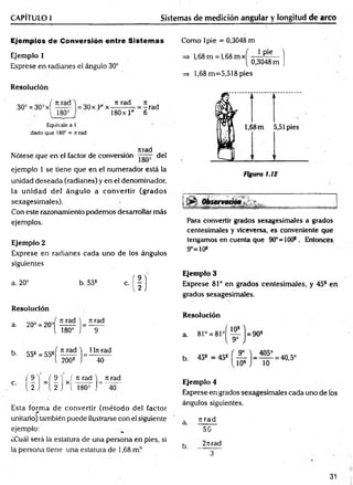 CAPÍTULO I Sistemas de medición angular y longitud de arco
Ejemplos de Conversión entre Sistemas
Ejemplo 1
Exprese en radianes el ángulo 30°
Resolución
30c = 30° x f
[ 180°
Equivale a l
dado que 180° = n rad
rtrad
Nótese que en el factor de conversión del
ejemplo 1 se tiene que en el numerador está la
unidad deseada (radianes) y en el denominador,
la unidad del ángulo a convertir (grados
sexagesimales).
Con este razonamiento podemos desarrollar más
ejemplos.
Ejemplo 2
Exprese en radianes cada uno de los ángulos
siguientes
a. 20° b. 558 c. ( | )
= 30x L 0x
t
i rad
180x } “
Jt j
=- rad
6
Como lpie = 0,3048 m
1,68 m = 1,68 m x 1 Pie ]
0,3048 m J
=s 1,68 m =5,518 pies
Figura 1.12
Para convertir grados sexagesimales a grados
centesimales y viceversa, es conveniente que
tengamos en cuenta que 90°=100*. Entonces
9°=10*
Ejemplo 3
Exprese 81° en grados centesim ales, y 45* en
grados sexagesimales.
Resolución
a. 20° = 20°í
1 180°
n rad
9
b. 55* = 55*
n rad
2008
1ln rad
40
Resolución
a. 81° = 81°^
b. 45* = 45s
9° ) _ 405°
10* J 10
= 40,5°
c.
( 9
2
9 1 ( n rad )_ n rad
2 j X[ l 80=
~j" 40
Esta form a de convertir (m étodo del factor
unitario) también puede ilustrarse con el siguiente
ejemplo:
¿Cuál será la estatura de una persona en pies, si
la persona tiene una estatura de 1,68 m1
Ejemplo 4
Exprese en grados sexagesimales cada uno de los
ángulos siguientes.
a rcrad
50
k 2rtrad
3 ~ ~
31
 