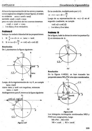 CAPÍTULO IV Circunferencia trigonométrica
Al hacer la representación de los senos y cosenos,
com o segmentos dirigidos (véase figura), el orden
es evidente sena > senO > senp
también eos 3 > cosO > cosa
pero en valor absoluto de los cosenos tenemos
;cosp ;< icosü < jcosa|
I es falso y II es verdadero.
En la condición, multiplicando por (-1)
a 3jt
=> —
ti > —
co> —
p > -----
2
Luego de su representación de -co y - 3 en el
segundo cuadrante, se cumple
cot(-co) < cot(-3)
I es falso y II es falso.
Problema 9
Indique la verdad o falsedad de las proposiciones:
I. Si - < a < 0 < n = * tana < tan0
2
II. Si 7
i< cu<3 < — =» cot(-co)> cot(~3)
Resolución
De I, planteamos la figura siguiente:
.Luego, de la representación de a y 0, se cumple
tana < tan0
com o tana y tan0 son negativas, entonces
jtana j> | tan01
Análogamente para II, tenemos la figura siguiente:
Figura 4.47
Problema 10
De la figura, halle la distancia entre los puntos O y
Q, en términos de 0.
Resolución
En la figura 4.48(b), se han trazado las
perpendiculares NRy PW a los ejes coordenados.
Figura 4.48
Los triángulos rectángulos sombreados NRO y
PWO son congruentes, luego
NR=PW ; RO=OW
NR = jcos0 ; RO= sen0
229
 