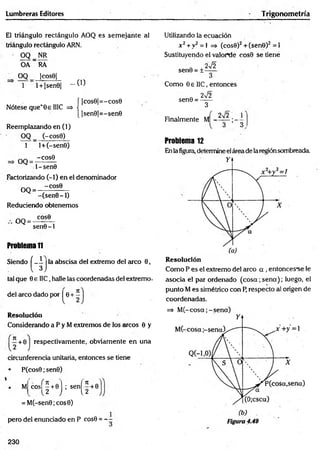 Lumbreras Editores Trigonometría
El triángulo rectángulo AOQ es sem ejante al
triángulo rectángulo ARN.
' OQ NR
OA ~ RA
OQ |cos0|
. . . 0 )
í |cos0|= -c o s6
{ |sen9|=- sen0
1 l + |sen0|
Nótese que'0e IIIC =>
Reemplazando en (1)
OQ _ (-cos0)
1 l + (-senü)
= , 0 0 = - ^ ? -
1- sen0
Factorizando (-1) en el denominador
OQ = -
-CO S0
-(se n 0 - l )
Reduciendo obtenemos
COS0
OQ =
sen0 -1
Problema 11
Siendo í _ 1 1la abscisa del extremo del arco 0,
l 3 j
tal que 0 e I1C,halle las coordenadas del extremo-
del arco dado por ^0 + ~
Resolución
Considerando a P y M extremos de los circos 0 y
T
C
+ 0 respectivamente, obviamente en una
circunferencia unitaria, entonces se tiene
• P (cos0;sen0)
M cosf^ +01 ; sen( ” +0
2 ) 12
= M (-seri0;cos0)
pero del enunciado en P cos0 = - -
Utilizando la ecuación
x 2 + v2 = 1 => (cos0)2 + (sen9)2 = 1
Sustituyendo el valorde cos0 se tiene
2V2
3
Como 0 e IIC, entonces
2V2
3
2V2 ; r
3 ’ 3 ,
sen0 = ±-
senO = -
Finalmente M -
Problema 12
Enla figura, determine el área de la regiónsombreada
Resolución
Como P es el extremo del arco a , entonces-se le
asocia el par ordenado (c o s a ;se n a ); luego, el
punto M es simétrico con P, respecto al origen de
coordenadas.
=> M (-co sa ;-sen a )
230
 