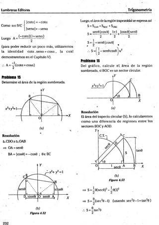 Lumbreras Editores Trigonometría
Como aelV C
Luego A =
í |cota| = -c o ta
[ |se n a |= -se n a
(-cota)(l + sena)
(para poder reducir un poco más, utilizaremos
la identidad c o ta . sena = cosa , la cual
demostraremos en el Capítulo V).
A
-1
2
(cota + cosa)
Problema 15
Determine el área de la región sombreada.
kC D O skO A B
=> OA = sen0
BA= |cos0| = -c o s0 ; 0eUC
Figura 4.52
Luego, el área de la región trapezoidal se expresa así
S = SoAB + ^BOC + ^ODC
sen9|cos0| 1x 1 |co s0 |sen 0
“ 2 + 2 + 2
S = - + sen0|cos6|
, 2
.-. S = - sen 9cos0ju 2
Problema 16
Del gráfico, calcule el. área de la región
sombreada, si BOC es un sector circular.
Resolución
El área del trapecio circular (S), lo calcularemos
com o una diferencia d e regiones entre'los
sectores BOC y AOD.
Figura 4.53
=» S = Í0(sec0)2 - Í 0 ( l )2
=> S = ®(sec20 - l ) (usando sec20 -1 = tan20 )
S = -ta n 20
2
232
 