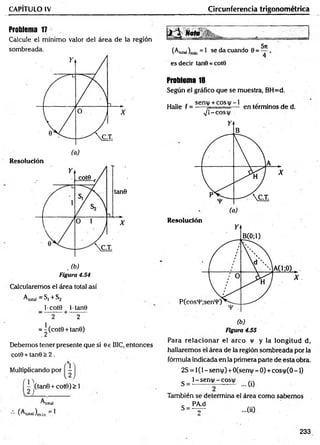 CAPITULO IV Circunferencia trigonométrica
Problema 17
Calcule el mínimo valor del área de la región
sombreada.
Resolución
Figura 4.54
Calcularemos el área total así
A total = S j + S 2
l-cot0 lt a n 0
—---------H
-----------
2 2
= ^(cot0 + tan0)
Debemos tener presente que si 0 e HIC, entonces
cot0 + tan0 > 2 .
.% ,
Multiplicando por -
I(tan0 + cot0)> 1
total
(^total)m{n ^
Noto
5xc
(A,o,ai)m
ln = 1 se da cuando 0 = — ,
es decir tan0 = cote
Problema 18
Según el gráfico que se muestra, BH=d.
„ , sen(/ + c o s v - l , . . ,
Halle f = ----- 7- — en términos de d.
s J  - C O S X  l
Resolución
Para relacionar el arco v y la longitud d,
hallaremos el área de la región sombreada por la
fórmula indicada en la primera parte de esta obra.
2S = 1(1 - sent|/) +0(seni|/ - 0) + cosi|/(0 -1)
1- sen|/ - cosí)/
S = ... (0
También se determina el área com o sabem os
c PA.d
s = - v ~ - 0 0
233
 