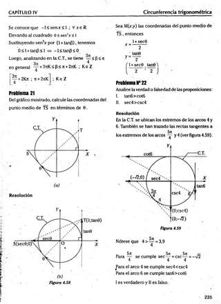 CAPÍTULO IV Circunferencia trigonométrica
S econoceque -l< s e n x < 1 ; V xe R
Elevando al cuadrado 0 < sen2* <1
Sustituyendo sen2
* por (1+ tanP), tenemos
0 < l + tanP<l => -l< ta n p < 0
Luego, analizando en la C.T., se tiene — < p < n
3n 4
en general — + 2rrK < p < 7t+ 2jiK ; K eZ
— + 2K?t ; it + 2rtK
4
K eZ
Problema 21
Del gráfico mostrado, calcule las coordenadas del
punto medio de TS en términos de 0.
Resolución
Sea M(x;y) las coordenadas del punto medio de
TS, entonces
l+sec0
* = ----------
2
tan0
y = ~ 2 "
f l + sec0 tanQ2
!
I 2 : 2 J
Problema N* 22
Analice la verdad o falsedad de las proposiciones:
!. tan6>cot6
II. sec4>csc4
Resolución
En la C.T. se ubican los extremos de los arcos 4 y
6. También se han trazado las rectas tangentes a
los extremos de los arcos y 4 (ver figura 4.59).
Figura 4.59
Nótese que 4 > — = 3,9
4
r, 5n 5lt 5j[
Para — se cumple sec — = csc — = -V2
4 4 4
Para el arco 4 se cumple sec4<csc4
Para el arco 6 se cumple tan6>cot6
I es verdadero y II es falso.
 235
 