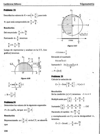 Lumbreras Editores Trigonometría
Problema 23
Describa los valores de K = senj^ G -^ j ,para todo
0; que está comprendido de ^ a y .
Resolución
Del enunciado - < 0 < ^
Formando 0— .tenemos
6
7t _ n 2n
— < 0 - - < —
6 6 3
Luego de representar y analizar en la C.T., (ver
gráfico) tenemos y
Figura 4.61
-1 < cosa <
1
Elevando al cuadrado
0 < cos2a < 1
Sumando 3 3 < 3 + cos2a < 4
• P
P = [3;4]
Problema 25
Calcule la variación de
E = jl -2 co sj^ y + í '|: ; V |x |< l
•••K = 2 :1
Problema 24
Determine los valores de la siguiente expresión
P = 3 + cos a , tal que a e ( - ; 4
Resolución
Representando a e (—;4) en la C.T., se observa
que
Resolución
De la condición |x| <T, tenem os -1 < x < 1
Multiplicando por
it m n
— < — <
2 2 2
-(A)
. J ( n~ n ro it 2j
Sumando : - - < y + - < y
,, . . . . ror n
Haciendo el cambio 0 = —-+ —
2 6
y reemplazando en E y en la desigualdad A ,
tenemos
E=¡1 -2cos0¡ ; - - < 0 < ^
236
 