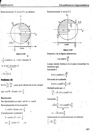f .
CAPITULO IV _______________
Representando 0 en |a C.T., se obtiene
• Y
2
Figura 4.62
--< c o s 0 < l => -I< l-2 c o s 0 < 2
2
=> O < |l-2cos0|< 2
E-
E = [0; 2,
Problema 26
Si 0e ^ ^ , para qué valores de m se cumple
, 1
que sen 0 - 2cos0 = m + -
Resolución
Por identidades se sabe sen20 = 1- cos2e
Reemplazando en la ecuación
1- cós2e - 2cos0 =m + ^
j¡
j* . %
Completando cuadrados
2-(cos0 + l)2 = m + ^
m = |-(c o s9 + l)2 ....(A)
Circunferencia trigonométrica
Representando 0 en la C.T.
Figura 4.63
Entonces, de la figura obtenemos
-1 < C O S 0 < —
2
Luego dando forma a ( A) para encontrar m,
tenemos que
Sumando 1
/o
0 < 1+ cos0 < 1+ —
2
Elevando al cuadrado
O < ( 1 + c o s 0 )2 < ! + V 2
Multiplicando por -l
— - - n/ 2 < ( 1 + c o s 0 ) 2 < O
2
3
Sumando ~
-/2 < - - (1+ cos0)2< -
2 2
m
O
=
?> - Í2 <m < -
2
Expresando m como intervalo se obtiene
237
 