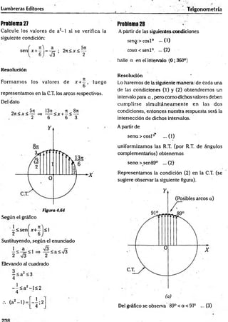 Lumbreras Editores Trigonometría
Problema 27
Calcule los valores de a2- l si se verifica la
siguiente condición:
, Jt'i a „ _ ^5rt
s e n U + - = - r ; 2n < ac< —-
6 ) & 2
Resolución
Form am os los valores de x +- , luego
6
representamos en la C.T. los arcos respectivos.
Del dato
„ . . 5n 13rt 7t„ 8rt
2 it< jr< — => ---- <x + —< —
2 6 6 3
Figura 4.64
Según el gráfico
-<senfx+-)<l
2 [ 6J
Sustituyendo, según el enunciado
Elevando al cuadrado
- < a2 < 3
4
1 o
- - < a 2-l< 2
4
Problema 28
A partir de las siguientes condiciones
sen<j > cosl° —(1)
cosa < senl0. ... (2)
halle a en el intervalo (0; 360°)
Resolución
Lo haremos de la siguiente manera: de cada una
de las condiciones (1) y (2) obtendremos un
intervalo para a , pero como dichos valores deben
cum plirse sim ultáneam ente en las dos
condiciones, entonces nuestra respuesta será la
intersección de dichos intervalos.
A partir de
sena > cosí0
* ...(1)
uniformizamos las R.T. (por R.T. de ángulos
complementarios) obtenemos
sena > sen89° ... (2)
Representamos la condición (2) en la C.T. (se
sugiere observar la siguiente figura).
••• (a2- l ) =
i 2 Del gráfico se observa 89° < a < 91° ... (3)
 