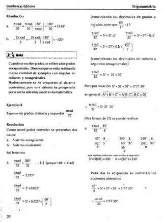 Lumbreras Editores T rigonometría
Resolución
Ttjad _ 7t rad( 180° V 180° _ .
50 50 [ Tirad ) 50
b 2t
trad 2itrad( 180°  )2Q0
3 3 i ti rad j
Nota __________
Cuando se escribe grados, se refiere a los grados
sexagesimales. Observar que se están realizando
mayor cantidad de ejemplos con ángulos en
radianes y sexagesimales.
Modernamente se ha propuesto al sistema
centesimal, pero este sistema ha prosperado
poco, no ha sido muy usado en la matemática.
(convirtiendo los decim ales de grados a
6 0 1
minutos, note que — = 1)
* 1=
Tirad Tirad
32
urad
~32~
= 5°+37, 5'
= 5° + 37'+0,5'xf
32
60"
= 5°+37'+0, 5'
(convirtiendo los decim ales de minuto a
segundos sexagesimales)
Tirad
32
= 5° + 37'+ 30"
Pero por notación 5o+ 37'+30" = 5°37'30"
en general A° + B'+ C”= A°B' C"; B,C < 60j
Ejemplo 5
nrad
Exprese en grados, minutos y segundos
Resolución
Como usted podrá entender se presentan dos
casos:
a. Sistema sexagesimal
b. Sistema centesimal
Así tenemos
a. = ”§2” • ■ • (O (porque 18(f = nrad)
ti rad
" ~ 3 2 ~
= 5= 37’ 30"
Otra forma; de (1) se puede verificar
nrad 45°
3' 32 8
45° 8 . 300' 8
40= 5 60 37'
5= 56
4'
240' 8
240" 30"
! 0
este residuo a minutos este residuo a segundos
5°=5(60')=300' : 4'=4(60") =240"
Jirad
Tirad
~32~
nrad
32
= 5,625°
= 5°+0,625°
= 5°+0,625)*x|
Para dar la resp u esta se sum arán los
cocientes obtenidos
45°
= 5° + 37'+30" = 5°37'30"
nrad
~32~
= 5°37'30"
32
 