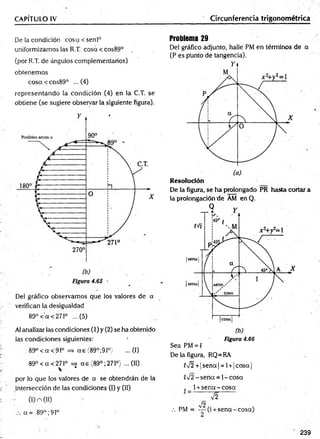 CAPÍTULO IV Circunferencia trigonométrica
De la condición cosa<senl°
uniformizamos las R.T cosa < cos89° .
(por R.T. de ángulos complementarios)
obtenemos
cosa<cos89° ...(4)
representando la condición (4) en la C.T. se
obtiene (se sugiere observar la siguiente figura).
De! gráfico observamos que los valores de a
verifican la desigualdad
89°< a< 27!° ...(5)
Al analizar las condiciones (1) y (2) se ha obtenido
las condiciones siguientes: 1
89° < a <91° => a e (89°;91°) ...(I)
89°<a<271° =j a e (89°;27Io) ...(11)
por lo que los valores de a se obtendrán de la
intersección de las condiciones (I) y (II)
■; 0 ) n (II)
a= 89°; 9Io
Problema 29
Del gráfico adjunto, halle PM en términos de a
(P es punto de tangencia).
R esolución
De la figura, se ha prolongado PR hasta cortar a
la prolongación de AM en Q.
Figura 4.66
Sea PM = C
De la figura, RQ=RA
C
n
/2+| sena | = 1+ |cosa |
eV2 - sena = 1 -cosa
„ 1+ se n a -c o sa
V2
n
/2
.-. PM = — (1+ sena -co sa)
239
 