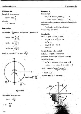 . Lumbreras Editores Trigonometría
Problema 30-
Calcule 9 si se cumple
tan9 = -co tí — I
v19 J
además
-5 n < 0 < -4 n '
Resolución
7
1
Cambiando a — por su complemento, obtenemos ■
l a n e - « n ( ^ )
lan9' ' an( " ' s !)
Graficamos en la C.T. el arco
Del gráfico tenernos que
. 1771
0 = -4 it----
38
/. 0 = -
169ti
38
Problema 31
Si se cumple
tan(0 + (3) > sen2Xi + sen2jf2 ... (I)
1 + cos0 = sec2x, +; cscxj | ■ ...(11)
determine el conjunto de valores de la siguiente
expresión
P = 12senP—cos01 + ¡senp + cos0¡
Considere p en el IIIC.
Resolución
Del: 1+ cos0 = sec2x, + 1cscx21
• V jc,eR -(2K + D - ; K eZ
2
sec2jr, > 1
• V x2e R -nrc ; n e Z
|cscx2!> 1
Luego, 1+ cose >2 • cose>l
Sabemos V 0e R -l< c o s0 < l
podemos afirmar que cos0 = 1 ; 0 = 2Kn
también, siendo
• sec2*, = 1 =* secx, = 1 o secir, = -l
• ¡cscx2¡= l =
> cscx2= l o csac2= -l
Dell: tan(8 +p)>sen2x, +sen2x2
í
=> tan(6 +P)>l
=> tanC2Kn+P)>1 => tanP> l
Y¡
240
 