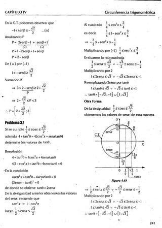 CAPÍTULO IV Circunferencia trigonométrica
En la C.T. podemos observar que
fñ
-l< s e n p < —— ...(a)
Analizando P
P= 2senp-l + senp+l
P = 1- 2senP +1 + sen|3
P = 2-senP
De ( a ) por (-1)
1 > -senp >
V2
Sumando 2
Jó
=
> 3 > 2 -se n P >2 + —
2
=» 2+ — < P< 3
2
P= 2 + — ;3 /
2 /
Problema 32
. 1 . . 73
Si se cumple - < eos* < —
2 2 •
además 4 + tan20 = 4(cos2* + sen*tan0)
determine los valores de tan0 .
Resolución
4 + tan20 = 4cos2* + 4sen*tan0
4(1 - eos2*) + tan20 - 4serurtan0 = 0
-En la condición
4sen2x + tan20 - 4senxtan0 = 0
«
(2seav-tan0)2=0
de donde se obtiene tan0 = 2serur
De la desigualdad anterior obtenemos los valores
del serur, recuerde que
sen2* = l-c o s 2*
. 1 . . V3
luego -< c o s * < —
2 2
1 ’ ? 3
Al cuadrado - < eos2* < -
4 4
es decir - < l - s e n 2* < -
4 4
3 2 1
=> — < -se n * < - -
4 4
1 i
Multiplicando por (-1) - < sen * < -
4 4
Evaluamos la raíz cuadrada
1 , .7 3 73 . . 1
2 2 2 2
Multiplicando por 2
l< 2sen*< 73 v -7 3 < 2 s e n * < -l
Reemplazando 2sen* por tañe
1< tanO <73 v - 73 < tan0 < -1
tan0 = [ - 7 3 ; - l ] u [ l ; 7 3 ]
Otra forma
1 73
De la desigualdad - í eos* < —
obtenemos los valores de sen*; de esta manera
1 . - . 7 3 73 . . 1
=> - < sen* < — v ------< sen* < —
2 2 - 2 2
Multiplicando por 2
l< 2sen*< 73 v -7 3 < 2 s e n * < -l
1< tan0 <73 v -7 3 < tán0 < -1
tan0 = [ - 7 3 ; - l ] u [ l;7 3 ]
241
 