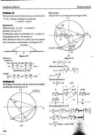 Lumbreras Editores T rigonometría
Problema 33
Encuentre la suma de valores de w en el intervalo
(0 ; 4«) , tal qué satisfaga la condición
1-sec3w = sen2a
Resolución
Sabemos que V a e R : -1 < se n a < 1
también 0 < sen 2a < !
Cambiando según la condición 0 < 1- sec3w < 1
Despejando sec3w: 0 < sec3w < 1
Pero debemos tener en cuenta que los valores
de la secante se representan en la'figura 4.70
, secante
CW
m
mM
M
M
UW
tW
h Mimmmmummmui ]
-1 0 1
Figura 4.70
Entonces
sec3w= 1
3w = 2n;4 n ;6 n ;8n; lOit; 12n;...
2rt 47t _ 87: IOti .
w = — ; — ; 2n ; — ; — ; 47t; ...
3 3 3 3 ,
pertenece a{0;4n)
Luego
■ v , 27t 47t 87t IOti . .
^ 3 3 3 3
Problema 34
De la figura mostrada calcule el área de la región
sombreada en función de 0.
242
Resolución
Cálculo de x en el triángulo rectángulo OBC.
(b)
Figura 4.71
BO = ^V 3 = ^ + l-2 x
Además el punto P es
, n f3 -s Í3 V3 + 1
(jc;jc-1) =1
3 - s Í 3
Cálculo del área S
S = ^ (m -n )
(¥)
W
sen©
1
c o s 0 ^ sen0
3 - Í 3 ^  - ¡ 3
_ 4
0
Reemplazando en (a)
sen0
r e c o s e
V 4
o
m
s = -
2
s=-
V3
/
sen0 +
Ll 4 J V
g _ 2^ i l l (s e n 0 _ COS0 + 1)u2
 
