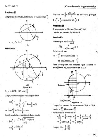 CAPITULO IV Circunferencia trigonométrica
Problema 35
0
Del gráfico mostrado, determine el valor de tan -
Figura 4.72
En el k MOR: RO = ta n -
2
Luego, en el triángulo rectángulo PHR
l
. 0 2 1
ta n - = ----- —
2
ta n - + — 2tan§ + >/5
_ 2. 2 2
=> 2tan2- + /3 ta n --l = 0
2 2
Resolviendo la ecuación de 2do. grado
tan
e_ -V 3 ± V V 3 2-4(2)H )
2(2)
e V ñ -V s
tan - = ----- ------
2 4
c, . 8 VÍT + V3 . '
El valor ta n - = ------— se descarta porque
„ 0 n . . 6 .
0 < - < - , entonces tan - > 0
2 2 2
Problema 36
Si se cumple - 72 < sec(2jieosA) < -1
calcule los valores de M=secA
Resolución
Nótese que sec0 =
cose
-72< -
1
< -l
cos(2jtcosA)
En la condición
JS
=> - — > cos(2ncosA) > -1
Jñ
-1 < cos(2ncos A) < ——
Para averiguar los valores que asum e el
arco(27tcosA), analicemos en la C.T.
es decir ^ < 2rtcosA < —
4 4
Formando la expresión M
1 1 8
3 5 8
x - = , - < c° sA < - ^ - > — > 5
=> | < secA < | =» - < Má |
5 3 5 - 3
Luego, M=
8.8
15 ’ 3J
243
 
