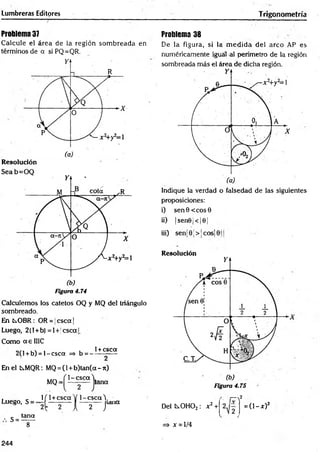 Lumbreras Editores Trigonometría
Problema 37
Calcule el área de la región som breada en
términos de a si PQ=QR.
Resolución
Seab=O Q
Figura 4.74
Calculemos los catetos OQ y MQ del triángulo
sombreado.
En ts.OBR: OR = jcsca |
Luego, 2(l+b) =I+|cscal.
Como a e 1IIC
„ „ , , , , 1+ csca
2(1 +b) = l-c s c a => b = -------—
En el Cs.MQR: MQ= (l+ b )tan (a-n )
1 -csca
MQ = tana
Problema 38
De la figura, si la m ed id a del arco AP es
numéricamente igual al perímetro de la región
sombreada más el área de dicha región.
Indique la verdad o falsedad de las siguientes
proposiciones:
i) sen 6 < eos 0
ii) |sen©j< |©¡
iii) senj 9 ■
> ¡cos¡ jj
Resolución
Figura 4.75
Luego, S =
1
'2
s =tana
~ íT
( 1+csca V 1 -csca Y
2 r a
[ 7 
[ 2 1 Del C0H02: x2+
K
2
¿ )
=> x = l/4
2
= ( l- * ) 2
244
 