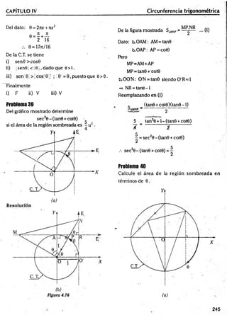 CAPÍTULO IV Circunferencia trigonométrica
Del dato:. 0 = 27u: + roc2
e = í + iL
2 16
0 = 17jc/ 16
De la C.T. se tiene
i) sen0 >cos0
i¡) ¡sen9¡ < 10 1, dado que 0>1.
iii) sen' 0; > ¡eos] 0 j| ; ;0 = 0, puesto que e> 0.
Finalmente
i) F ii) V iii) V
Problema 39
Del gráfico mostrado determine
De la figura mostrada SiM
N
P= ... (1)
Dato: tsOAM: AM= tan0
kOAP: AP = cot0
Pero
MP=AM+AP
MP=tan0 + cot0
KOO'N: O'N = tan0 siendo O'R=1
=> NR = tan9-l
Reemplazando en (1)
c (tan0 + cot0)(tan0-l)
paM
NP ~ 2
5 tan20 + l-(tan 0 + cot0)
/ = %
C
■
- = sec20 - (tan0 + cot0)
.-. sec20-(tan0 + cot0)
5
2
Problema 40
Calcule el área de la región som breada en
términos de 0.
(a)
.245
 