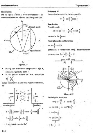 Lumbreras Editores Trigonometría
Resolución
De la figura adjunta, determ inarem os las
coordenadas de los vértices del triángulo B'QM.
• P y Q son sim étricos respecto al eje X,
entonces Q (cos0;-sen0)
• M es punto m edio de A'B, en to n ces
Luego calculamos el área de la región sombreada,
así
-COS0
isenO
2
cose ■
1
2 '
0
, -1
,*
■-senO
1
2
'*• -1
-cos6 +isen0
0
1 cose
2
i c o s e + i
2 , 2
s=
x cos0 + r V í -cos0 + 1 sen0 j
3 Q 1 A T
- cos0 — sen0+-
.2 2 2
S = -[3cos0-sen0 +l]u2
4
Problema 41
Determine la variación de la expresión
f = - + cot2í -c o s a )
3 13 )
Resolución
Considerando
-l< c o s a < l
hacem os P -^ c o s a
Reemplazando en f tenemos
n ii _ji
c o s a < -
3 3 3
=> f = - + cot2p
3
para hallar la variación de co tp , debemos tener
presente que pe
n . n
'3 ’ 3.
cotp
-{0}
73
3
73
3
Figura 4.78
De la figura, tenemos
c o tp < -^ p ó c o t P > ^
=» cot2p > - ó cot2P>
3 3
C O t 2p > ^
C 0 t 2 p + - > 1
3
f = [ ! ; + « )
246
 