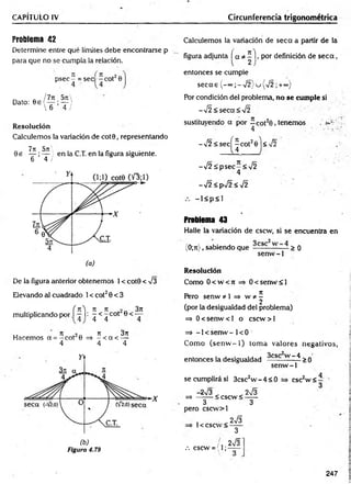 CAPÍTULO IV Circunferencia trigonométrica
Problema 42
Determine entre qué límites debe encontrarse p
para que no se cumpla la relación.
p se c - = sec -c o t20
Dato:
5rc
T i
Resolución
Calculemos la variación de cot0, representando
7T
í 571'
0 e — ; — ) en la C.T. en la figura siguiente.
6 4 /
De la figura anterior obtenemos 1< cot0 < V3
Elevando al cuadrado 1< cot20 < 3
f n ) n n 3n
multiplicando por I —i: ^ < ^ cot
ir re o~ ti 3u
Hacemos a = -c o t 0 =s - < a < —
4 4 4
Figura 4.79
Calculemos la variación de seca a partir de la
figura adjunta í a * ^ I>por definición de s e c a ,
entonces se cumple
se ca s (-°°;-V 2 )u { /2 ;+«>)
Por condición del problema, no se cumple si
->/2<seca<%/2
sustituyendo a por - c o t20 , tenemos . ¿
4 •
-Í2 <se cj^ c o t20j< Í2
-V 2 :£ p sec -< V2
4
-¡2 <psÍ2 <¡2
- l< p < 1
Problema 43
Halle la variación de cscw, si se encuentra en
(0;rt), sabiendo que —
cs- — > 0
senw -1
Resolución
Como 0 < w < 7i 0 < senw <1
n
Pero senw * 1 => w ?í -
2
(por la desigualdad del problema)
=> 0 < sen w < l o cscw > l
=> -1 < senw - 1< 0
Como (se n w -1 ) tom a valores negativos,
entonces la desigualdad ^csc w ~ ¿t > q
senw -1
se cumplirá si 3csc2w - 4 < 0
-2^3 „ 2^3
=> -------< cscw < - —
3 3
pero cscw >l
2
esc w <
1< cscw <
.-. cscw = (1;
2 S
3
2V3"
247
 