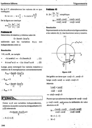 Lumbreras Editores Trigonometría
En la C.T. obtendremos los valores de w que
verifiquen
a Jt , 2sÍ3
8 < w < rr ; w * - ; 1< cscw < - —
2 3
De la figura se concluye
Ti
2 íl_ f*l
.3 3 J í 2i
Problema44
Determine el máximo y mínimo valor de
E = 3sen8-2cos2a
sabiendo que las variables 8 y a son
independientes entre sí.
Resolución
V 6 ,a e R , se cumple
• -l< se n 8 < l =* -3 < 3 sen 8 < 3 ...(1)
• 0 ^ co s2a < l => -2 < -2 c o s2a < 0 ...(2)
Luego, para conseguir los valores máximo y
mínimo de E reemplazamos convenientemente
Emá* = 3sen6 - 2eos2a
n r o ~ "
•••Emáx=3-
Ejrun = 3sen8-2cos2cc
~ r
E
m
(n=- 5
Como cty8 son variables independientes,
entonces se pueden sumar las desigualdades (1)
y (2) obteniendo
-5 <3sen8 - 2cos2ct < 3
E
E= [-5;3]
Problema 45
Si pe ( “ i ? ) simplifique
 2 4 /
^ _ jsenp - cosp |, cosp+senp
cosP-senp cosP+senP
Resolución
Representando en la circunferencia trigonométrica
a los valores de p y las funciones seno y coseno.
Del gráfico se tiene que cosp > 0 ; senP < 0
luego cosP>senP => senP -cosp< 6
Además
|cosP|<|senp]
cosp - senP
=> cósP+senP<0
Puesto que ya sabemos los signos de senp - eos P
y cosP + senP, aplicamos la definición de valor
absoluto en M
^ _ -(senP-cosP) -(cosP+senP)
cosp-senP cosp+senp
M= l—
( —
1)
.-. M= 2
248
 
