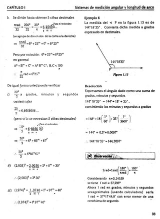 CAPÍTULO I Sistemas de medición angular y longitud de arco
b. Se divide hasta obtener 5 cifras decim ales
tirad _ 200^ = 25^ = 25ofro“ " red°nde°
32 " 32 4 j ’~ T
(se agrupa de dos en dos de la coma a la derecha)
=» í ^ = 6 s +25m + 05 = 6825m
32
Pero por notación: 68+25m=6s 25m
en general
A8+ Bm+ Cs = A8B™Cs; B,C<100
Jt
— rad = 6825m
32
De igual forma usted puede verificar
208
/) a grados, m inutos y segundos
centesimales
— = 6,6666666 ...
3
(pero se lo se necesitan 5 cifras decim ales)
_Para el redondeo
■ —
=> “ - = 6-6666 ©
^ g m s2
0
20s *
=> = 68+66m+67s
3
Ejemplo 6
La m edida del < P en la figura 1.13 es de
144°18'35". Convierta dicha medida a grados
expresado en decimales.
Resolución
Expresamos el ángulo dado com o una suma de
grados, minutos y segundos.
144° 18'35" = 14 4 °+ 1 8 '+ 3 5 " ,
conviniendo los minutos y segundos a grados
( p i ( Io
-148°+ 18' — +35"
i 60' ) l 3600"
144° + 0,3°+0,0097°
144°18'35" = 144,3097°
208
— = 6866m67s
«) (2,003)8 = 2,00 30 = 28+ 0m +30’
g m s
(2,003)s =2830s
iii) (1,974)* = ^ , 9740 = ls +97m +40s
g m s **
(1,974)8 = l897m40s
l r a d = l r a d M = ^ '
^tirad J n
Considerando n=3,14159
se tiene 1 rad = 57,296°
Ahora 1 rad en grados, minutos y segundos
sexagesim ales (usando calculadora) sería
1 rad = 57°17‘44,8" con error menor de una
centésima de segundo.
33
 