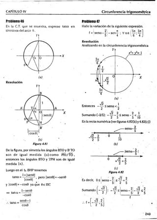 CAPÍTULO IV Circunferencia trigonométrica
Problema 46
En la C.T. que se muestra, exprese tana en
términos del arco 0.
X
Resolución
De la figura, por simetría los ángulos BTO y B'TO
son de igual m edida (a) com o PH//TO ,
entonces los ángulos BTO y TPH son de igual
medida (a).
Luego en el C
x BHP tenemos
1+ |sen0|
tana =
|cos0|
%'
y ¡cos0| = -cos0 yaque OellIC
, pero |sen0| = -sen0
=> tan a =
1 -sen0
-cos0
tana =
sen 0 -l
COS0
Problema 47
Halle la variación de la siguiente expresión.
t I 2T n _ /5 n 5n~
f = ! s e n a - - - s e n - ; V a e l — ;—
5! 4  6 4 J
Resolución
Analizando en la circunferencia trigonométrica
2 2
Sumando (-2/5): - — - - < sena - - < —
2 5 5 10
En la recta numérica (ver figuras 4.82(b) y4.82(c))
(c)
Figura 4.82
Es decir, 0 < s e n a - - <
2 ' Í 2 2
5 2 5
Sumando -
f =
J 2 ) V2
V2 ,2
’ 2 ’ 5.
2
sena —
___
{
v 5 $ 2
’ 2 5
249
 