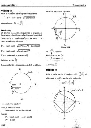 Lumbreras Editores Trigonometría
Problema 48
Hallé la variación de la’expresíón siguiente
- P = -c o s 6 -s e n 6 -N
/í-2sen0eos© '
sabiendo que Se it; — )
Resolución
En prim er lugar, simplifiquemos la expresión
dada, para ello utilizamos la siguiente identidad
fund am en tal sen20 + cos20 = 1 la cual se
dem ostrará más adelante.
P = - cos0 - sen 0 -7 sen 20+ eos20 - 2sen0 eos 0
P = - cosG - senS - •/(sen0 - cos0)2
P = - cos0 - sen0 - 1
sen0 - eos 01
Del dato 7t < 0 < —
. 4
Representando estos circos en la C.T. se obtiene
Hallando los valores del senO
Figura 4.83
=> <sen6<0
2
Multiplicando por (-2)
V 2>-2sen0>O
P
P = {0;V2)
=> sen0<O ; cos0<O
Para él intervalo dado
sen0>cos0 => sen0-cos0>O
Luego
P = - cosS - sen0 - (sen0 - cos0)
P = -2sen0*
Problema49
Halle la variación de 0 en el recorrido
el área de la región sombreada varía entre
, n i/3 .
1+sen - ; — +1
7 2
N3|
íl
 