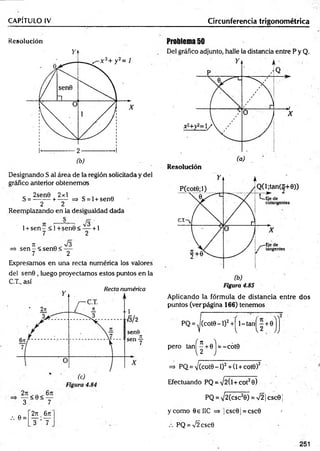 CAPÍTULO IV
Resolución
Designando S al área de la región solicitada y del
gráfico anterior obtenemos
2sen0 2x1
S = -----+ ----- => S = l + sen0
2 2
Reemplazando en la desigualdad dada
1 +s e n - < 1+sen0< — + 1
7 2
n J 3
=> s e n - <sen0< —
7 2
Expresamos en una recta numérica los valores
del sen0 , luego proyectamos estos puntos en la
C.T., así
— < 0 < —
3 7
2n 6 7t
y ’T
Circunferencia trigonométrica
Problema 50
Del gráfico adjunto, halle la distancia entre P y Q.
Aplicando la fórmula de distancia entre dos
puntos (ver página 166) tenemos
PQ = ,j(cot0-l)2+ ^ l- ta n jj + 0 jj
pero ta n ^ + 0 j = -cót0
=* PQ = V(cot0 - 1)2+ (1+cot0)2
Efectuando PQ = V2(l + cot20)
PQ = V^Ccsc2©) =V2¡csc0¡
y como 0e IIC => jcsc01 = csc0 >
PQ =¡2 csc0
251
/. 0 =
 