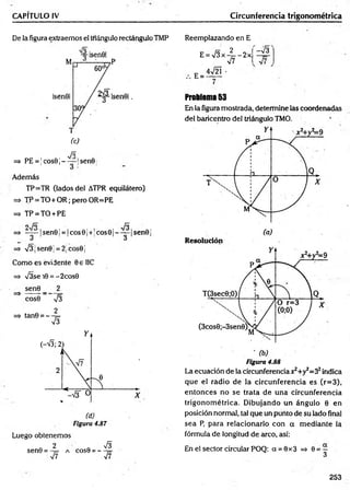 CAPÍTULO IV Circunferencia trigonométrica
De la figura extraemos el triángulo rectángulo TMP Reemplazando en E
E = V 3 x -|= -2 x
(c)
Jó
=* PE = !cos9j----- !sen0
Además
TP=TR (lados del ATPR equilátero)
=> TP = TO+OR; pero OR=PE
=> TP = TO + PE
o /o fñ
=> — —|sen0 ¡= |co s0 ¡+!cos0 |----- |sen 0 j
O ó
=> v/3|sen0| = 2;cos0j
Como es evidente 0e IIC
=> s/3se 10 = -2cos0
sen0 _ 2
cos0 V3
2
=> tan0 = — 5=
V3
Figura 4.87
Luego obtenemos
Q 2 ' &
sen0 = - 7
= a cos9 = —
s¡7 V7
E =
4V2Í •
V7
-v'a
Problema 53
En la figura mostrada, determine las coordenadas
del baricentro del triángulo TMO.
Figura 4.88
La ecuación de la circunferencia Jt^+y^S2indica
que el radio de la circunferencia es (r=3),
entonces no se trata de una circunferencia
trigonom étrica. D ibujando un ángulo 0 en
posición normal, tal que un punto de su lado final
sea P, para relacionarlo con a m ediante la
fórmula de longitud de arco, así:
En el sector circular POQ: a = 0x3 => 0 = —
3
253
 