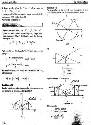 Lumbreras Editores Trigonometría
Si las coordenadas de P son (x;y), entonces
x = 3cos0 ; y = 3sen9
Los puntos P y Mson simétricos respecto al eje X,
entonces M(3cos0;-3sen0)
Asimismo T(3sec6;0)
Sean los puntos A(x,;y,) ; B(x2;y2) ; C(x3 ;y3)
para los vértices de un triángulo, luego las
coordenadas G(x;y) del baricentro de dicho
" triángulo son
^ _ £ L+£2+J
r j . - _ y ,+ y2+y3
3 ’ r 3
Aplicando en el triángulo TMO, con baricentro
G(jr;y)
0 +3sec0 +3cos0
= sec0 + cos0
O +O+ (-3sen0)
-sen9
Finalm ente expresando en térm inos de a ,.
obtenemos
G Ísec—+ cos— ; -s e n —1
^ 3 3 3 J.
Problema 54 *
En la siguiente circunferencia trigonométrica,
determine la ordenada del punto P.
Resolución
Para resolver este problema, debem os tener
conocimiento de las siguientes propiedades:
(-------:----- "'t
, mn
n = -——
m +n
__________
Aplicando en el problema
sen0(-cos0)
sen9 + (-cc
sen0cos9
cos0 - sen©
254
 