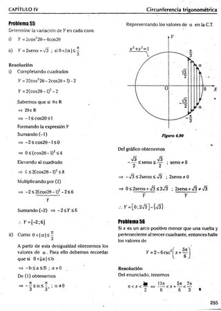 CAPÍTULO IV Circunferencia trigonométrica
Problema 55
Determine la variación de Y en cada caso.
i) K= 2cos220-4cos20
ii) K = 2sena + ^3 ; siO < |a f< ^
Resolución
i) Completando cuadrados
Y = 2(cos220 - 2cos20 +1) - 2
Y = 2(cos20-l)2-2
Sabemos que si 9e R
=> 20e R
= * - 1 < c o s 2 0 < 1
Formando la expresión Y
Sumando (-1)
=> -2 < c o s2 0 -l< 0
=> 0 < (cos20 - 1)2< 4
Elevando al cuadrado
C < 2 ( c o s 2 0 - 1 ) 2 < 8
Multiplicando por (2)
=> - 2 < 2(cos29 - 1)2- 2< 6
Y
Sumando (-2) => - 2 < Y <6
Representando los valores de a en la C.T.
Del gráfico obtenemos
V3 V3
------< s e n a < — ; sen ad o
2 2
=> -¡3 < 2sena< -J3 ; 2sena*0
=> 0 < 2sena + V3 < 2^3 ; 2sena +¡3 *-j3
— f y
/. > '= [0 ;2 ^ ]-{ V 3 }
. . y =[-2; 6] Problema 56
Si x es un arco positivo menor que una vuelta y
ii) Como 0 < |a |< - perteneciente al tercer cuadrante, entonces halle
^ los valores de
A partir de esta desigualdad obtenemos los
valores de a . Para ello debemos recordar Y = 2 -6 c sc 2
que si 0 < J a |< b
=> - b < a < B ; a * 0
De (1) obtenemos
=> - —¿ <
x< - ; a 3 0
3 3 '
Resolución
Del enunciado, tenemos
fe 1171
7t < X < — = > t;— < X +
2 6
5)i
6
<
7n
T
255
 