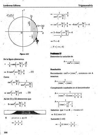 Lumbreras Editores Trigonometría
De la figura obtenemos
1 f Sn) V3
* — <sen x+<— < —
2 6 J 2
=» 0 á se n 2| x + ^ ) < - - 0 )
6 J 4
Como
CSC
H ) - sen
t - f )
=> sen2^ x + ~ j * 0 -( 2 )
Así de (I) y (2) obtenemos que
• 0<sen2f x + ^ j < |
Si y < jc < Z A íy > 0
I 1 1
=» - >- >
y x z
2i 5t
c^ 3
sen x+ - '
6 ■
=> csc2f x + ^ j > ^ => -6 csc2^ x + ^ |‘
< —
8
=> 2 - 6 csc2| x+ — |< -6
=> / < - 6
Y = { - ~ ;-6 )
Problema57
Determine la variación de
A = -
1
eos x - cosx
Resolución
R ecordando cos2x = |c o s x f, entonces en A
tenemos
1
A = -
cosx - cosx
Completando cuadrados en el denominador
1
A =
A = -
,2 , 1 1 1
cosx! - 2 | C o s x | x - + - - -
1
Sabemos que V xeR ; - l< senx< l
=> 0 £ k o s x |< l
Sumando (-1/2)
=» - ^ < ! c o s x |- ^ < ^ ,
2 1 1 2 2 •
256
 