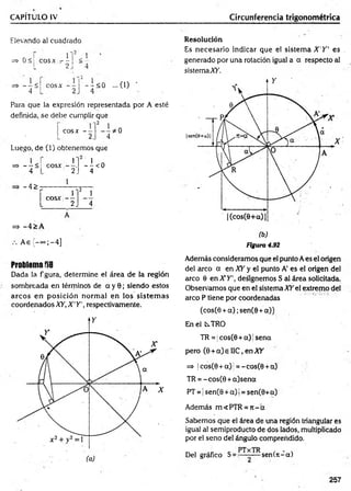 CAPÍTULO IV Circunferencia trigonométrica
Elevando a! cuadrado
=> 0 <1 eos* - - <
L 2J ■
_ _ <
4~
cosx - -
2
- ; < 0 ...0 ) '
4
Para que la expresión representada por A esté
definida, se debe cumplir que
cosx -- * 0
4
Luego, de (1) obtenemos que
=s>----<
4
1
c o s x ----.
2_
- I < 0
4
-4 >
r
2
i
cosx - -
L 2. 4
=> -4 > A
A e{ -°°;-4 ]
Problema f»8
Dada la figura, determine el área de la región
sombreada en términos de a y 0; siendo estos
arcos en posición norm al en los sistem as
coordenados XY, X 'Y  respectivamente.
Resolución
Es necesario indicar que el sistem a X 'Y ' es ,
generado por una rotación igual a a respecto al
sistemaXfi.
(b)
Figura 4.92
Además consideramos que el punto Aes el origen
del arco a en XY y el punto A' es el origen del
arco 6 en X Y ', designemos S al área solicitada.
Observamos que en el sistema XY el extremo del
arco P tiene por coordenadas
(cos(0 + a ) ;sen(0 +a))
En el CsTRO
TR = |cos(0 + a) jsena
pero (0 + a) e I1C, en XY
=> |cos(0 + a)j = -cos(0 + a)
TR = - cos(0 + a)sena
PT = | sen(0 + a)( = sen(0+a)
Además m<PTR =n - a
Sabemos que el área de una región triangular es
igual al semiproducto de dos lados, multiplicado
por el seno del ángulo comprendido.
Del gráfico S= sen (n -a)
257
 